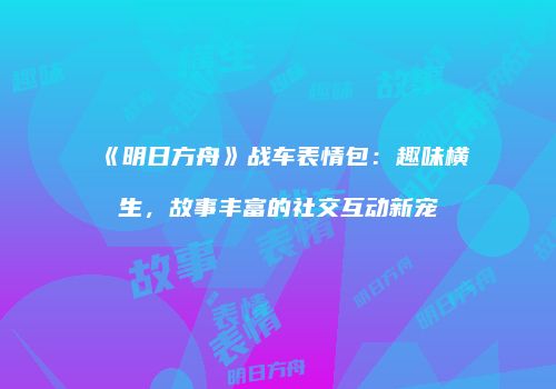 《明日方舟》战车表情包：趣味横生，故事丰富的社交互动新宠