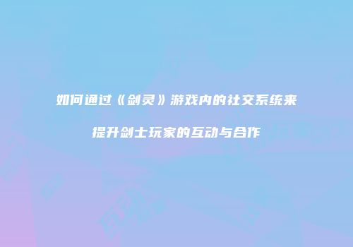 如何通过《剑灵》游戏内的社交系统来提升剑士玩家的互动与合作
