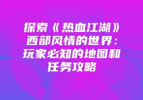 探索《热血江湖》西部风情的世界:玩家必知的地图和任务攻略