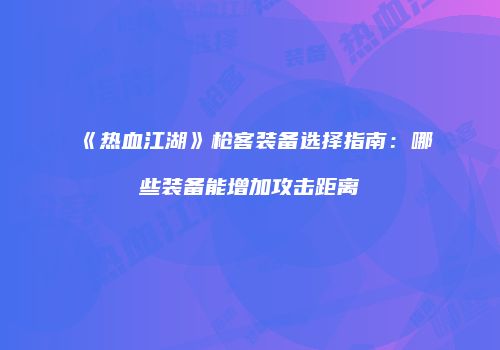《热血江湖》枪客装备选择指南：哪些装备能增加攻击距离