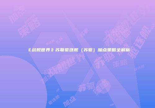 《战舰世界》苏联驱逐舰（苏驱）加点策略全解析