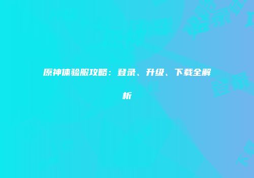 原神体验服攻略：登录、升级、下载全解析