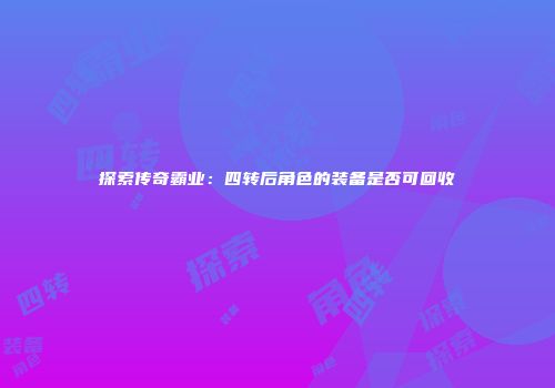 探索传奇霸业：四转后角色的装备是否可回收