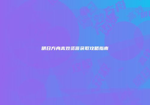 明日方舟高效资源获取攻略指南