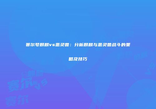 赛尔号麒麟vs恶灵兽：分析麒麟与恶灵兽战斗的策略及技巧