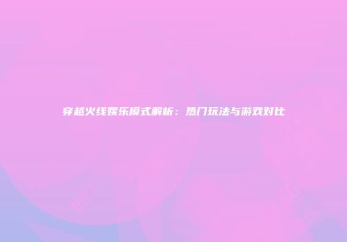 穿越火线娱乐模式解析：热门玩法与游戏对比