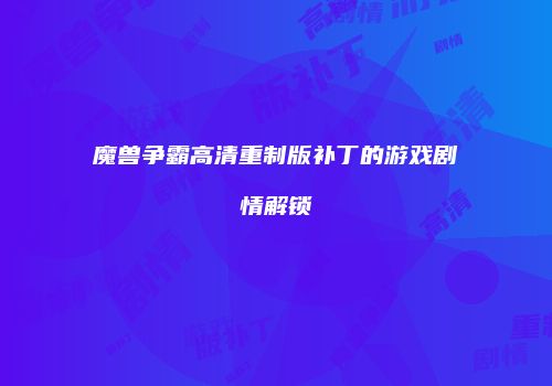 魔兽争霸高清重制版补丁的游戏剧情解锁