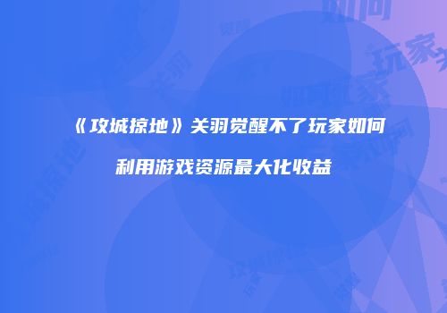 《攻城掠地》关羽觉醒不了玩家如何利用游戏资源最大化收益