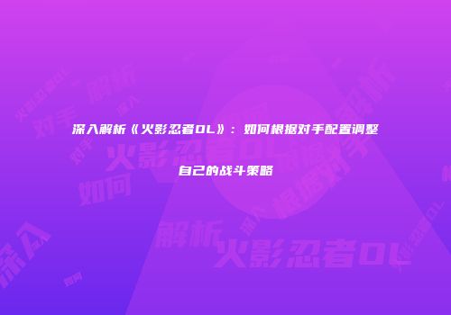 深入解析《火影忍者OL》：如何根据对手配置调整自己的战斗策略