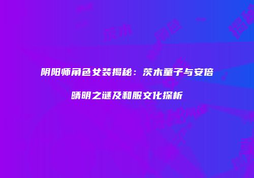 阴阳师角色女装揭秘：茨木童子与安倍晴明之谜及和服文化探析