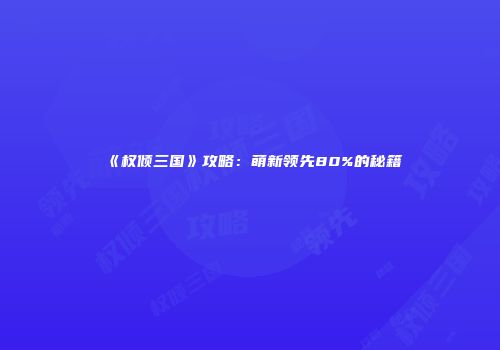 《权倾三国》攻略：萌新领先80%的秘籍