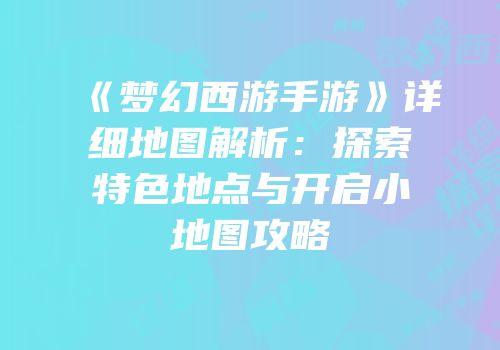 《梦幻西游手游》详细地图解析：探索特色地点与开启小地图攻略