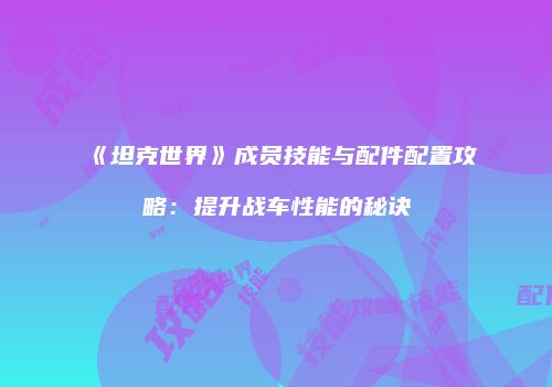 《坦克世界》成员技能与配件配置攻略：提升战车性能的秘诀