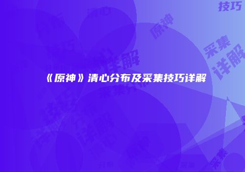 《原神》清心分布及采集技巧详解
