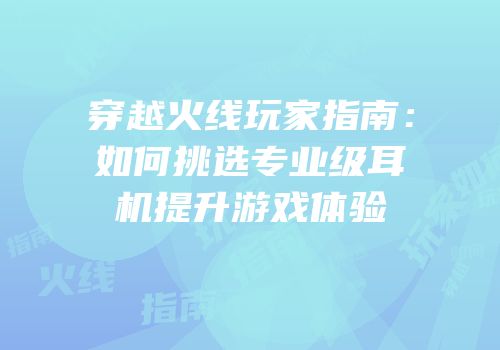 穿越火线玩家指南：如何挑选专业级耳机提升游戏体验