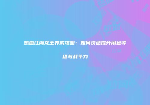 热血江湖龙王养成攻略:如何快速提升角色等级与战斗力