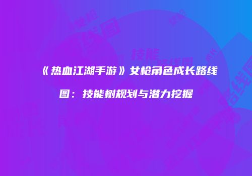 《热血江湖手游》女枪角色成长路线图：技能树规划与潜力挖掘