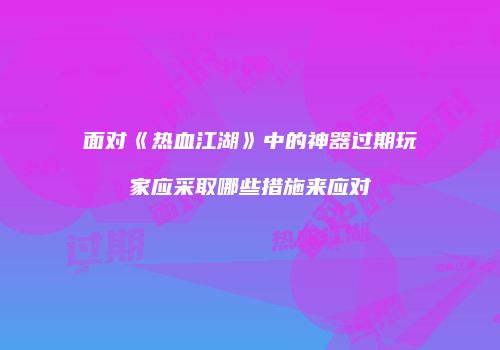 面对《热血江湖》中的神器过期玩家应采取哪些措施来应对