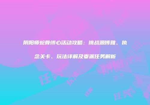 阴阳师蛇骨缚心活动攻略：挑战源博雅、执念关卡、玩法详解及委派任务解析