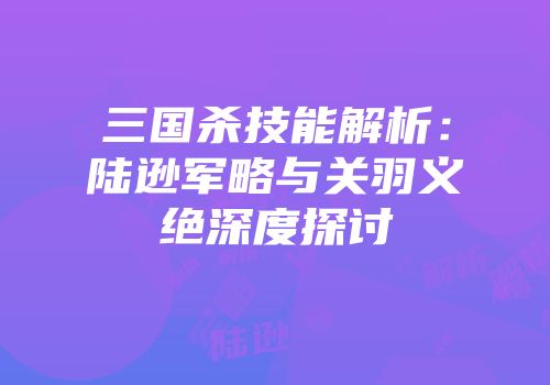 三国杀技能解析：陆逊军略与关羽义绝深度探讨