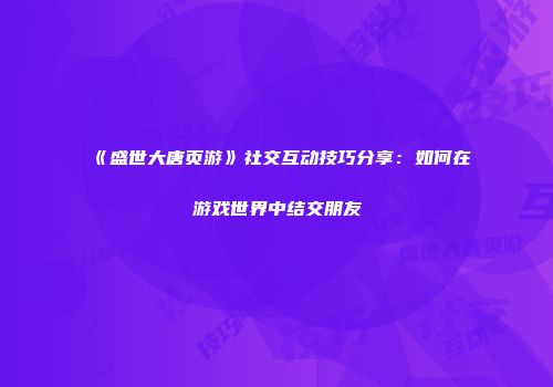 《盛世大唐页游》社交互动技巧分享：如何在游戏世界中结交朋友