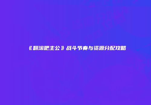 《翻滚吧主公》战斗节奏与资源分配攻略