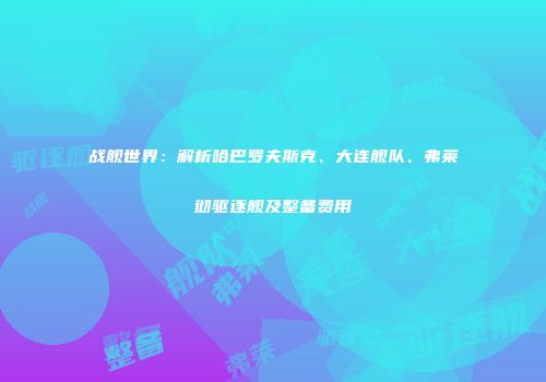 战舰世界：解析哈巴罗夫斯克、大连舰队、弗莱彻驱逐舰及整备费用