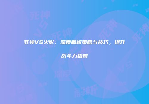 死神VS火影：深度解析策略与技巧，提升战斗力指南