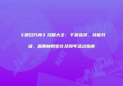 《明日方舟》攻略大全：干员选择、技能升级、画质帧数优化及周年活动指南