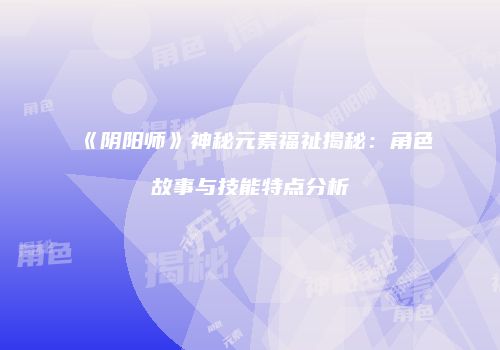 《阴阳师》神秘元素福祉揭秘：角色故事与技能特点分析