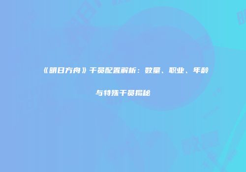 《明日方舟》干员配置解析：数量、职业、年龄与特殊干员揭秘