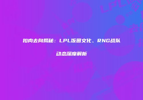 扣肉去向揭秘：LPL饭圈文化、RNG战队动态深度解析