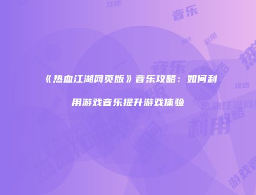 《热血江湖网页版》音乐攻略：如何利用游戏音乐提升游戏体验