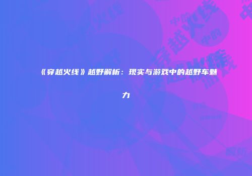 《穿越火线》越野解析：现实与游戏中的越野车魅力