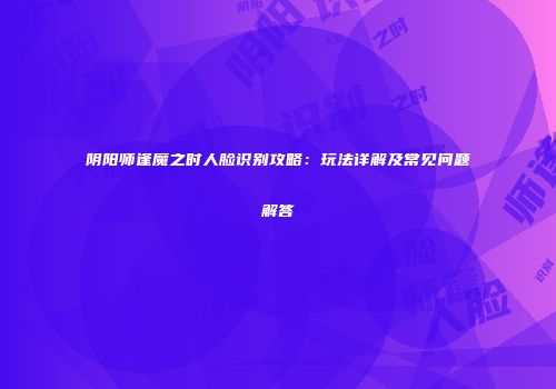 阴阳师逢魔之时人脸识别攻略：玩法详解及常见问题解答