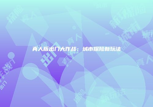 真人版出门大作战：城市探险新玩法