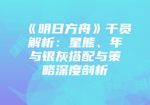 《明日方舟》干员解析：星熊、年与银灰搭配与策略深度剖析