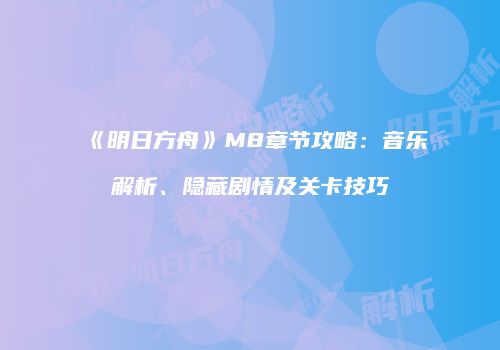 《明日方舟》M8章节攻略：音乐解析、隐藏剧情及关卡技巧