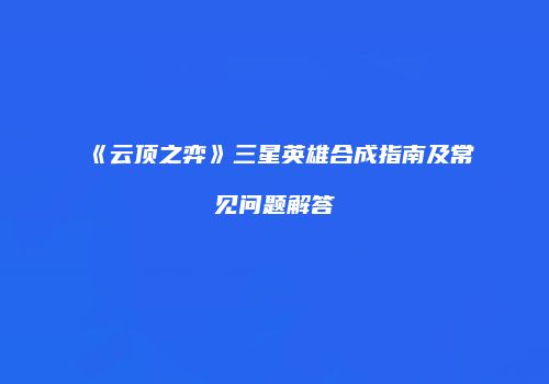 《云顶之弈》三星英雄合成指南及常见问题解答