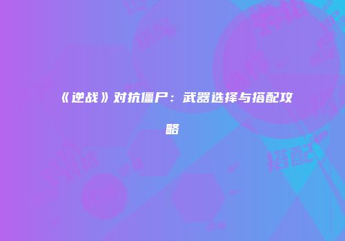 《逆战》对抗僵尸：武器选择与搭配攻略