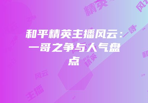和平精英主播风云：一哥之争与人气盘点