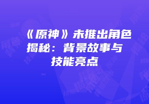《原神》未推出角色揭秘：背景故事与技能亮点