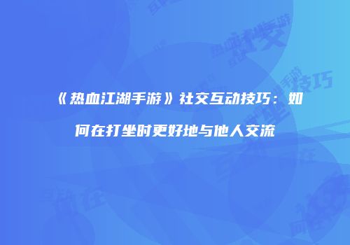 《热血江湖手游》社交互动技巧：如何在打坐时更好地与他人交流