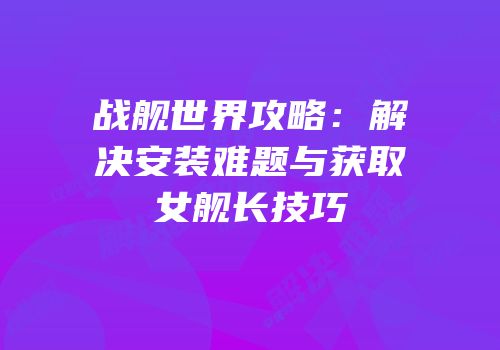 战舰世界攻略：解决安装难题与获取女舰长技巧