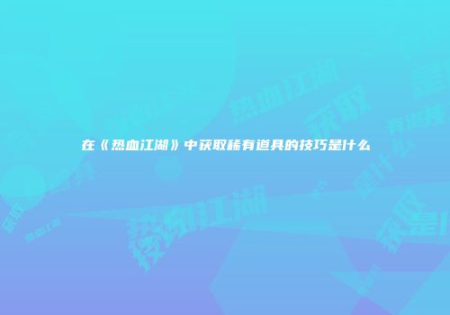 在《热血江湖》中获取稀有道具的技巧是什么
