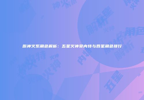 原神火系角色解析：五星火神贝内特与四星角色排行