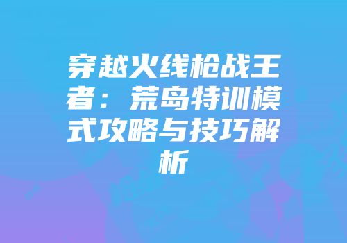 穿越火线枪战王者：荒岛特训模式攻略与技巧解析