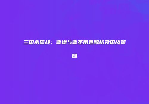 三国杀国战：曹操与曹丕角色解析及国战策略