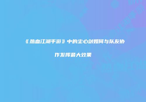 《热血江湖手游》中的尘心剑如何与队友协作发挥最大效果