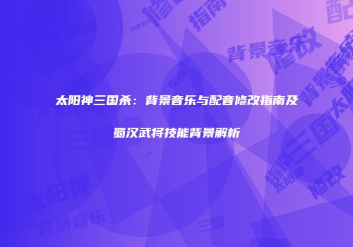 太阳神三国杀：背景音乐与配音修改指南及蜀汉武将技能背景解析
